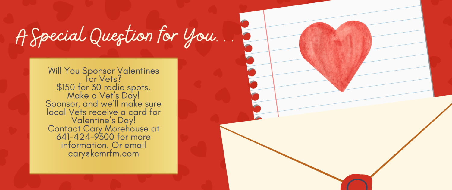 Will You Sponsor Valentines for Vets $150 for 30 radio spots. Make a Vet’s Day! Sponsor, and we’ll make sure local Vets receive a card for Valentine’s Day! Contact Cary Morehouse at 641-424-9300 f(2)
